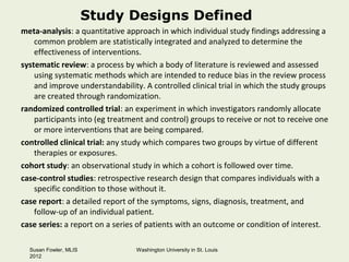 Study Designs Defined
meta-analysis: a quantitative approach in which individual study findings addressing a
    common problem are statistically integrated and analyzed to determine the
    effectiveness of interventions.
systematic review: a process by which a body of literature is reviewed and assessed
    using systematic methods which are intended to reduce bias in the review process
    and improve understandability. A controlled clinical trial in which the study groups
    are created through randomization.
randomized controlled trial: an experiment in which investigators randomly allocate
    participants into (eg treatment and control) groups to receive or not to receive one
    or more interventions that are being compared.
controlled clinical trial: any study which compares two groups by virtue of different
    therapies or exposures.
cohort study: an observational study in which a cohort is followed over time.
case-control studies: retrospective research design that compares individuals with a
    specific condition to those without it.
case report: a detailed report of the symptoms, signs, diagnosis, treatment, and
    follow-up of an individual patient.
case series: a report on a series of patients with an outcome or condition of interest.

  Susan Fowler, MLIS             Washington University in St. Louis
  2012
 