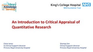 An Introduction to Critical Appraisal of
Quantitative Research
Shampa Sen
Clinical Support Librarian
Princess Royal University Hospital
Claire Jones
Ex Clinical Support Librarian
Princess Royal University Hospital
 