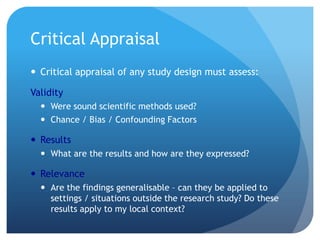 Critical Appraisal
 Critical appraisal of any study design must assess:

Validity
   Were sound scientific methods used?
   Chance / Bias / Confounding Factors

 Results
   What are the results and how are they expressed?

 Relevance
   Are the findings generalisable – can they be applied to
    settings / situations outside the research study? Do these
    results apply to my local context?
 