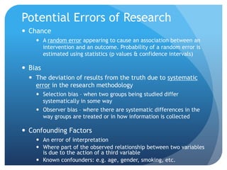 Potential Errors of Research
 Chance
     A random error appearing to cause an association between an
      intervention and an outcome. Probability of a random error is
      estimated using statistics (p values & confidence intervals)

 Bias
   The deviation of results from the truth due to systematic
    error in the research methodology
     Selection bias – when two groups being studied differ
      systematically in some way
     Observer bias – where there are systematic differences in the
      way groups are treated or in how information is collected

 Confounding Factors
     An error of interpretation
     Where part of the observed relationship between two variables
      is due to the action of a third variable
     Known confounders: e.g. age, gender, smoking, etc.
 