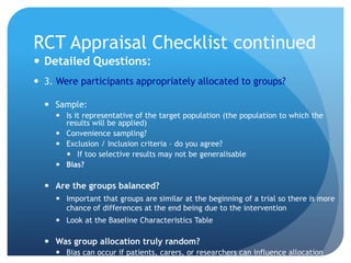 RCT Appraisal Checklist continued
 Detailed Questions:
 3. Were participants appropriately allocated to groups?

   Sample:
      Is it representative of the target population (the population to which the
       results will be applied)
      Convenience sampling?
      Exclusion / Inclusion criteria – do you agree?
        If too selective results may not be generalisable
      Bias?

   Are the groups balanced?
      Important that groups are similar at the beginning of a trial so there is more
       chance of differences at the end being due to the intervention
      Look at the Baseline Characteristics Table

   Was group allocation truly random?
      Bias can occur if patients, carers, or researchers can influence allocation
 