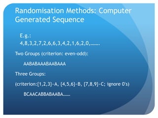 Randomisation Methods: Computer
Generated Sequence

  E.g.:
  4,8,3,2,7,2,6,6,3,4,2,1,6,2,0,…….
Two Groups (criterion: even-odd):

    AABABAAABAABAAA

Three Groups:

(criterion:{1,2,3}~A, {4,5,6}~B, {7,8,9}~C; ignore 0’s)

    BCAACABBABAABA……
 