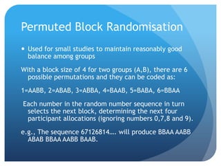 Permuted Block Randomisation
 Used for small studies to maintain reasonably good
  balance among groups
With a block size of 4 for two groups (A,B), there are 6
  possible permutations and they can be coded as:
1=AABB, 2=ABAB, 3=ABBA, 4=BAAB, 5=BABA, 6=BBAA
Each number in the random number sequence in turn
 selects the next block, determining the next four
 participant allocations (ignoring numbers 0,7,8 and 9).
e.g., The sequence 67126814…. will produce BBAA AABB
  ABAB BBAA AABB BAAB.
 