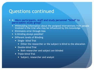 Questions continued
 4. Were participants, staff and study personnel “blind” to
  participants study group?
   Withholding information about the assigned interventions from people
    involved in the trial who may be influenced by this knowledge
   Eliminates error through bias
   Is blinding always possible?
   Different levels of Blinding
     Single- blind Trial
        Either the researcher or the subject is blind to the allocation
     Double-blind Trial
        Both researcher and subject are blinded
     Triple-blind Trial
        Subject, researcher and analyst
 