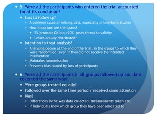  5. Were all the participants who entered the trial accounted
  for at its conclusion?
   Loss to follow up?
      A common cause of missing data, especially in long-term studies
      How important are the losses?
        5% probably OK but >20% poses threat to validity
        Losses equally distributed?
   Intention to treat analysis?
      Analysing people at the end of the trial, in the groups to which they
       were randomised, even if they did not receive the intended
       intervention
      Maintains randomisation
      Prevents bias caused by loss of participants

 6. Were all the participants in all groups followed up and data
  collected the same way?
   Were groups treated equally?
   Followed over the same time period / received same attention
   Bias?
      Differences in the way data collected, measurements taken etc.
      if individuals know which group they have been allocated to
 