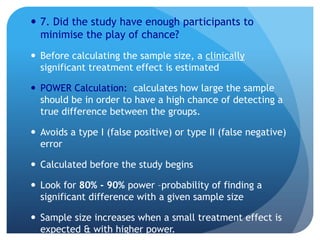  7. Did the study have enough participants to
  minimise the play of chance?
 Before calculating the sample size, a clinically
  significant treatment effect is estimated

 POWER Calculation: calculates how large the sample
  should be in order to have a high chance of detecting a
  true difference between the groups.

 Avoids a type I (false positive) or type II (false negative)
  error

 Calculated before the study begins

 Look for 80% - 90% power –probability of finding a
  significant difference with a given sample size

 Sample size increases when a small treatment effect is
  expected & with higher power.
 