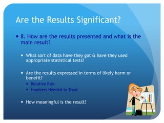 Are the Results Significant?
 8. How are the results presented and what is the
  main result?

   What sort of data have they got & have they used
    appropriate statistical tests?

   Are the results expressed in terms of likely harm or
    benefit?
     Relative Risk
     Numbers Needed to Treat


   How meaningful is the result?
 