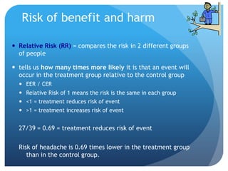 Risk of benefit and harm

 Relative Risk (RR) = compares the risk in 2 different groups
  of people

 tells us how many times more likely it is that an event will
  occur in the treatment group relative to the control group
   EER / CER
   Relative Risk of 1 means the risk is the same in each group
   <1 = treatment reduces risk of event
   >1 = treatment increases risk of event


  27/39 = 0.69 = treatment reduces risk of event

  Risk of headache is 0.69 times lower in the treatment group
     than in the control group.
 