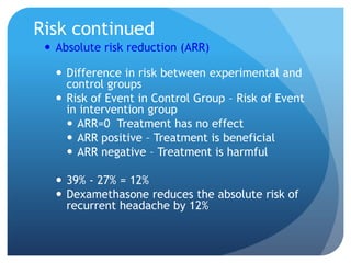 Risk continued
  Absolute risk reduction (ARR)

    Difference in risk between experimental and
     control groups
    Risk of Event in Control Group – Risk of Event
     in intervention group
      ARR=0 Treatment has no effect
      ARR positive – Treatment is beneficial
      ARR negative – Treatment is harmful

    39% - 27% = 12%
    Dexamethasone reduces the absolute risk of
     recurrent headache by 12%
 