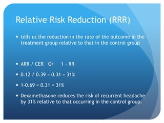 Relative Risk Reduction (RRR)
 tells us the reduction in the rate of the outcome in the
  treatment group relative to that in the control group



 ARR / CER Or      1 – RR

 0.12 / 0.39 = 0.31 = 31%

 1-0.69 = 0.31 = 31%

 Dexamethasone reduces the risk of recurrent headache
  by 31% relative to that occurring in the control group.
 