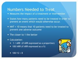 Numbers Needed to Treat
 Measures the impact of a treatment or intervention

 States how many patients need to be treated in order to
  prevent an event which would otherwise occur.

 NNT = 10 means that 10 patients need to be treated to
  prevent one adverse outcome

 The closer to 1 the better

 Calculation:
   1 / ARR (if ARR expressed as a proportion)
   100/ARR (if ARR expressed as a %)

   100/12 = 8
 