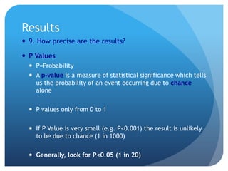 Results
 9. How precise are the results?

 P Values
   P=Probability
   A p-value is a measure of statistical significance which tells
    us the probability of an event occurring due to chance
    alone

   P values only from 0 to 1

   If P Value is very small (e.g. P<0.001) the result is unlikely
    to be due to chance (1 in 1000)

   Generally, look for P<0.05 (1 in 20)
 