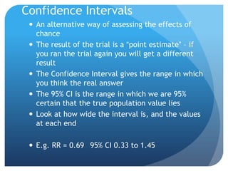 Confidence Intervals
  An alternative way of assessing the effects of
   chance
  The result of the trial is a “point estimate” – if
   you ran the trial again you will get a different
   result
  The Confidence Interval gives the range in which
   you think the real answer
  The 95% CI is the range in which we are 95%
   certain that the true population value lies
  Look at how wide the interval is, and the values
   at each end

  E.g. RR = 0.69 95% CI 0.33 to 1.45
 
