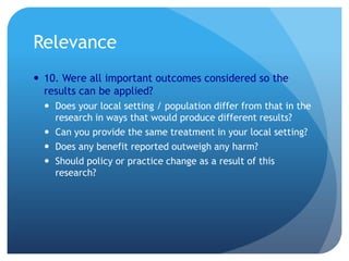 Relevance
 10. Were all important outcomes considered so the
  results can be applied?
   Does your local setting / population differ from that in the
    research in ways that would produce different results?
   Can you provide the same treatment in your local setting?
   Does any benefit reported outweigh any harm?
   Should policy or practice change as a result of this
    research?
 