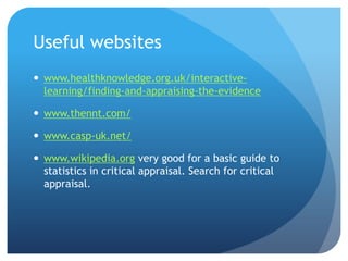 Useful websites
 www.healthknowledge.org.uk/interactive-
  learning/finding-and-appraising-the-evidence

 www.thennt.com/

 www.casp-uk.net/

 www.wikipedia.org very good for a basic guide to
  statistics in critical appraisal. Search for critical
  appraisal.
 