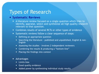 Types of Research
 Systematic Reviews
  A literature review focused on a single question which tries to
   identify, appraise, select and synthesize all high quality research
   relevant to that question.
  Combines results of several RCTs or other types of evidence
  Systematic reviews follow a clear sequence of steps:
     Defining an appropriate question
     Searching the literature – published and unpublished, English & non-
      English
     Assessing the studies – involves 2 independent reviewers
     Combining the results & producing a “bottom-line”
     Placing the findings into context


  Advantages
     Limits bias
     Good quality evidence
     Added power by synthesising individual study results
 