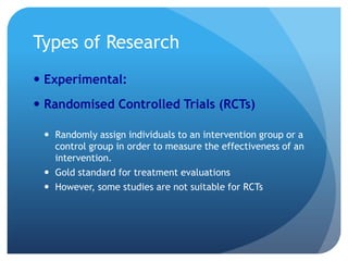 Types of Research
 Experimental:
 Randomised Controlled Trials (RCTs)

  Randomly assign individuals to an intervention group or a
   control group in order to measure the effectiveness of an
   intervention.
  Gold standard for treatment evaluations
  However, some studies are not suitable for RCTs
 