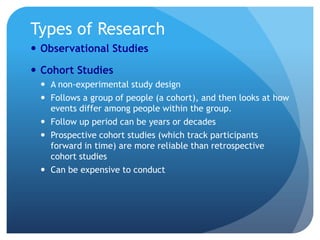 Types of Research
 Observational Studies

 Cohort Studies
  A non-experimental study design
  Follows a group of people (a cohort), and then looks at how
   events differ among people within the group.
  Follow up period can be years or decades
  Prospective cohort studies (which track participants
   forward in time) are more reliable than retrospective
   cohort studies
  Can be expensive to conduct
 