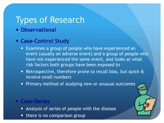 Types of Research
 Observational

 Case-Control Study
  Examines a group of people who have experienced an
   event (usually an adverse event) and a group of people who
   have not experienced the same event, and looks at what
   risk factors both groups have been exposed to
  Retrospective, therefore prone to recall bias, but quick &
   involve small numbers
  Primary method of studying new or unusual outcomes


 Case-Series
  Analysis of series of people with the disease
  there is no comparison group
 