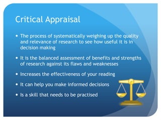 Critical Appraisal
 The process of systematically weighing up the quality
  and relevance of research to see how useful it is in
  decision making

 It is the balanced assessment of benefits and strengths
  of research against its flaws and weaknesses

 Increases the effectiveness of your reading

 It can help you make informed decisions

 Is a skill that needs to be practised
 