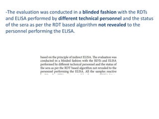 -The evaluation was conducted in a blinded fashion with the RDTs
and ELISA performed by different technical personnel and the status
of the sera as per the RDT based algorithm not revealed to the
personnel performing the ELISA.
 