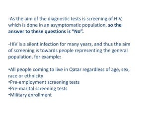 -As the aim of the diagnostic tests is screening of HIV,
which is done in an asymptomatic population, so the
answer to these questions is “No”.
-HIV is a silent infection for many years, and thus the aim
of screening is towards people representing the general
population, for example:
•All people coming to live in Qatar regardless of age, sex,
race or ethnicity
•Pre-employment screening tests
•Pre-marital screening tests
•Military enrollment
 