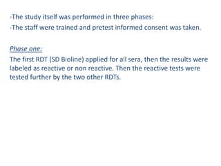 -The study itself was performed in three phases:
-The staff were trained and pretest informed consent was taken.
Phase one:
The first RDT (SD Bioline) applied for all sera, then the results were
labeled as reactive or non reactive. Then the reactive tests were
tested further by the two other RDTs.
 