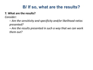 7. What are the results?
Consider:
– Are the sensitivity and specificity and/or likelihood ratios
presented?
– Are the results presented in such a way that we can work
them out?
B/ If so, what are the results?
 