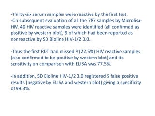 -Thirty-six serum samples were reactive by the first test.
-On subsequent evaluation of all the 787 samples by Microlisa-
HIV, 40 HIV reactive samples were identified (all confirmed as
positive by western blot), 9 of which had been reported as
nonreactive by SD Bioline HIV-1/2 3.0.
-Thus the first RDT had missed 9 (22.5%) HIV reactive samples
(also confirmed to be positive by western blot) and its
sensitivity on comparison with ELISA was 77.5%.
-In addition, SD Bioline HIV-1/2 3.0 registered 5 false positive
results (negative by ELISA and western blot) giving a specificity
of 99.3%.
 