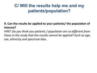 9. Can the results be applied to your patients/ the population of
interest?
HINT: Do you think you patients / population are so different from
those in the study that the results cannot be applied? Such as age,
sex, ethnicity and spectrum bias.
C/ Will the results help me and my
patients/population?
 
