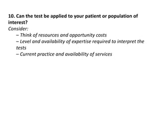10. Can the test be applied to your patient or population of
interest?
Consider:
– Think of resources and opportunity costs
– Level and availability of expertise required to interpret the
tests
– Current practice and availability of services
 
