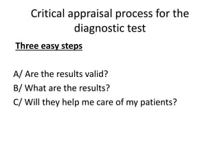 Critical appraisal process for the
diagnostic test
Three easy steps
A/ Are the results valid?
B/ What are the results?
C/ Will they help me care of my patients?
 