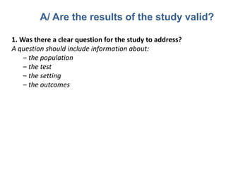 1. Was there a clear question for the study to address?
A question should include information about:
– the population
– the test
– the setting
– the outcomes
A/ Are the results of the study valid?
 