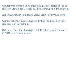 Population: Sera from 787 consecutive patients tested at the VCT
centre in September-October 2012 were included in the analysis.
Test (Intervention): Rapid tests versus ELISA for HIV screening
Setting: Voluntary Counselling and Testing Facility of a tertiary
care centre in North India.
Outcomes: Our study highlights that RDTs fare poorly compared
to ELISA as screening assays
 