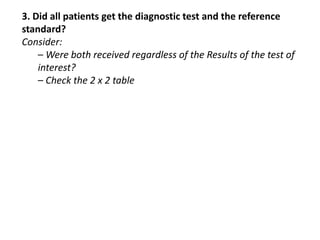 3. Did all patients get the diagnostic test and the reference
standard?
Consider:
– Were both received regardless of the Results of the test of
interest?
– Check the 2 x 2 table
 
