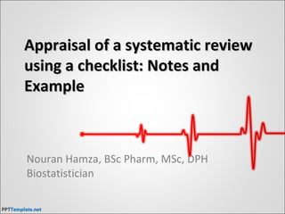 Appraisal of a systematic reviewAppraisal of a systematic review
using a checklist: Notes andusing a checklist: Notes and
ExampleExample
Nouran Hamza, BSc Pharm, MSc, DPH
Biostatistician
 