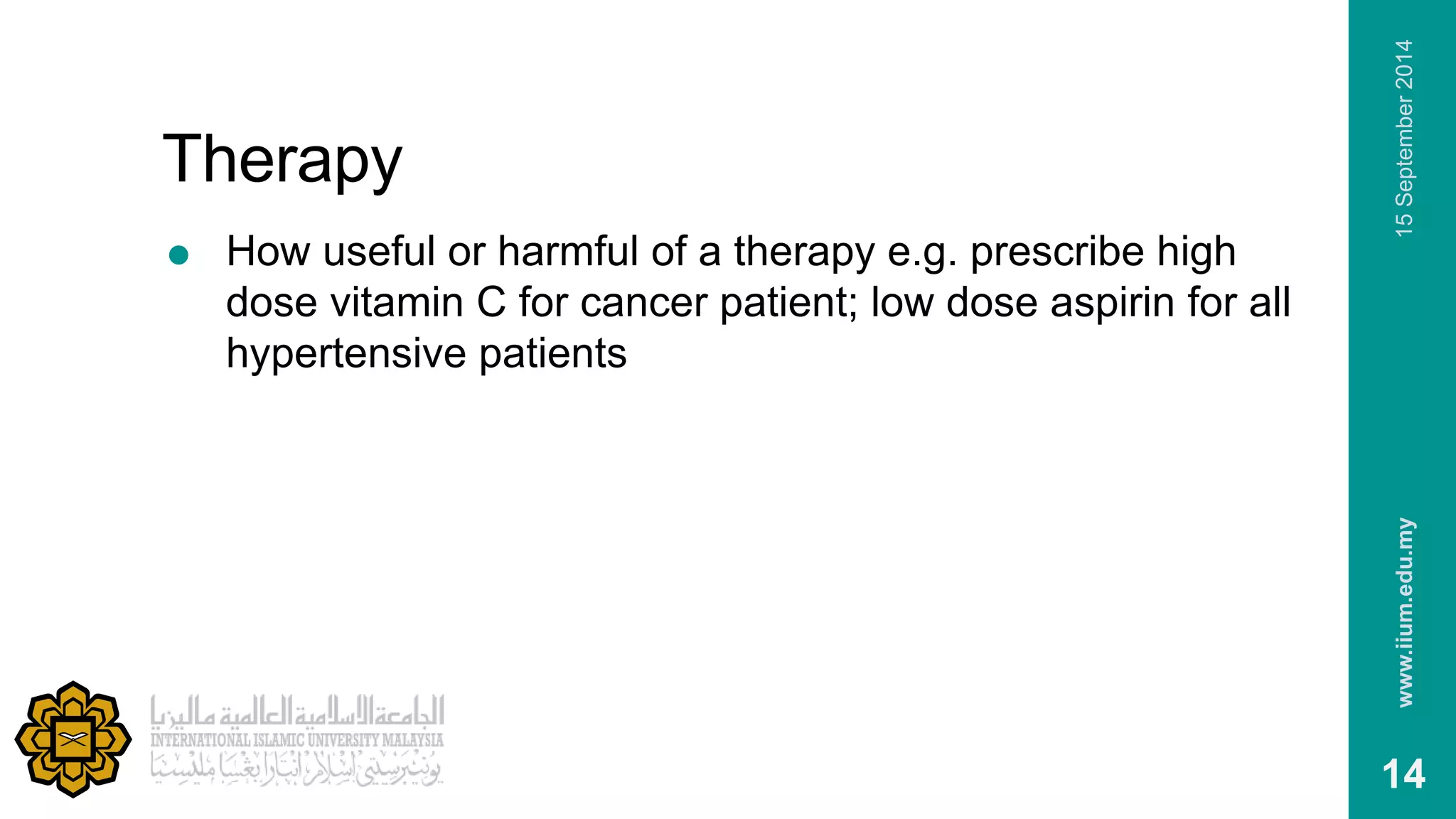 Therapy 
 How useful or harmful of a therapy e.g. prescribe high 
dose vitamin C for cancer patient; low dose aspirin for all 
hypertensive patients 
www.iium.edu.my 15 September 2014 
14 
 