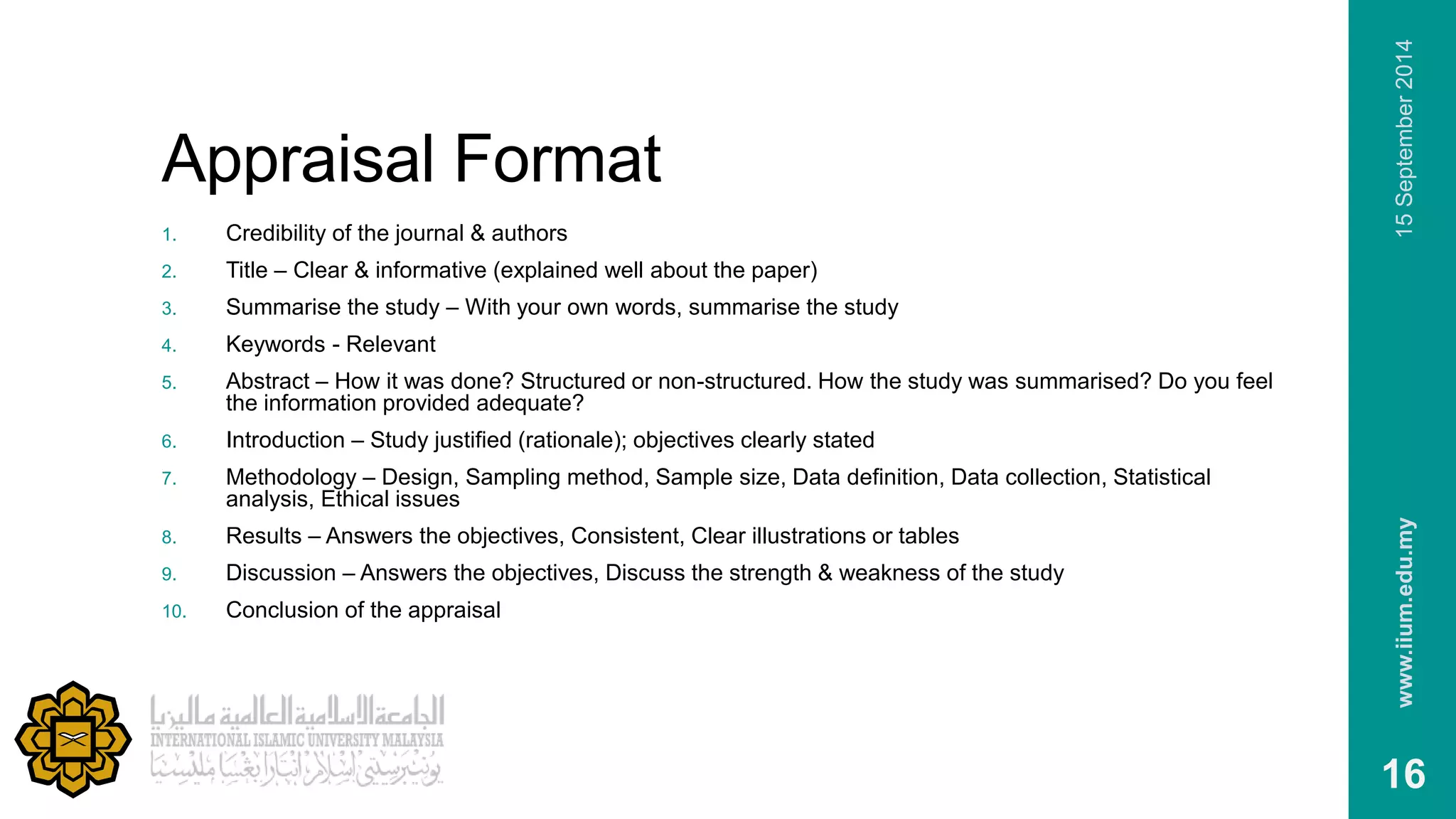Appraisal Format 
1. Credibility of the journal & authors 
2. Title – Clear & informative (explained well about the paper) 
3. Summarise the study – With your own words, summarise the study 
4. Keywords - Relevant 
5. Abstract – How it was done? Structured or non-structured. How the study was summarised? Do you feel 
the information provided adequate? 
6. Introduction – Study justified (rationale); objectives clearly stated 
7. Methodology – Design, Sampling method, Sample size, Data definition, Data collection, Statistical 
analysis, Ethical issues 
8. Results – Answers the objectives, Consistent, Clear illustrations or tables 
9. Discussion – Answers the objectives, Discuss the strength & weakness of the study 
10. Conclusion of the appraisal 
www.iium.edu.my 15 September 2014 
16 
 