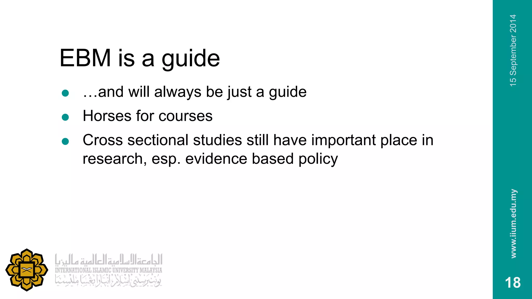 EBM is a guide 
 …and will always be just a guide 
 Horses for courses 
 Cross sectional studies still have important place in 
research, esp. evidence based policy 
www.iium.edu.my 15 September 2014 
18 
 