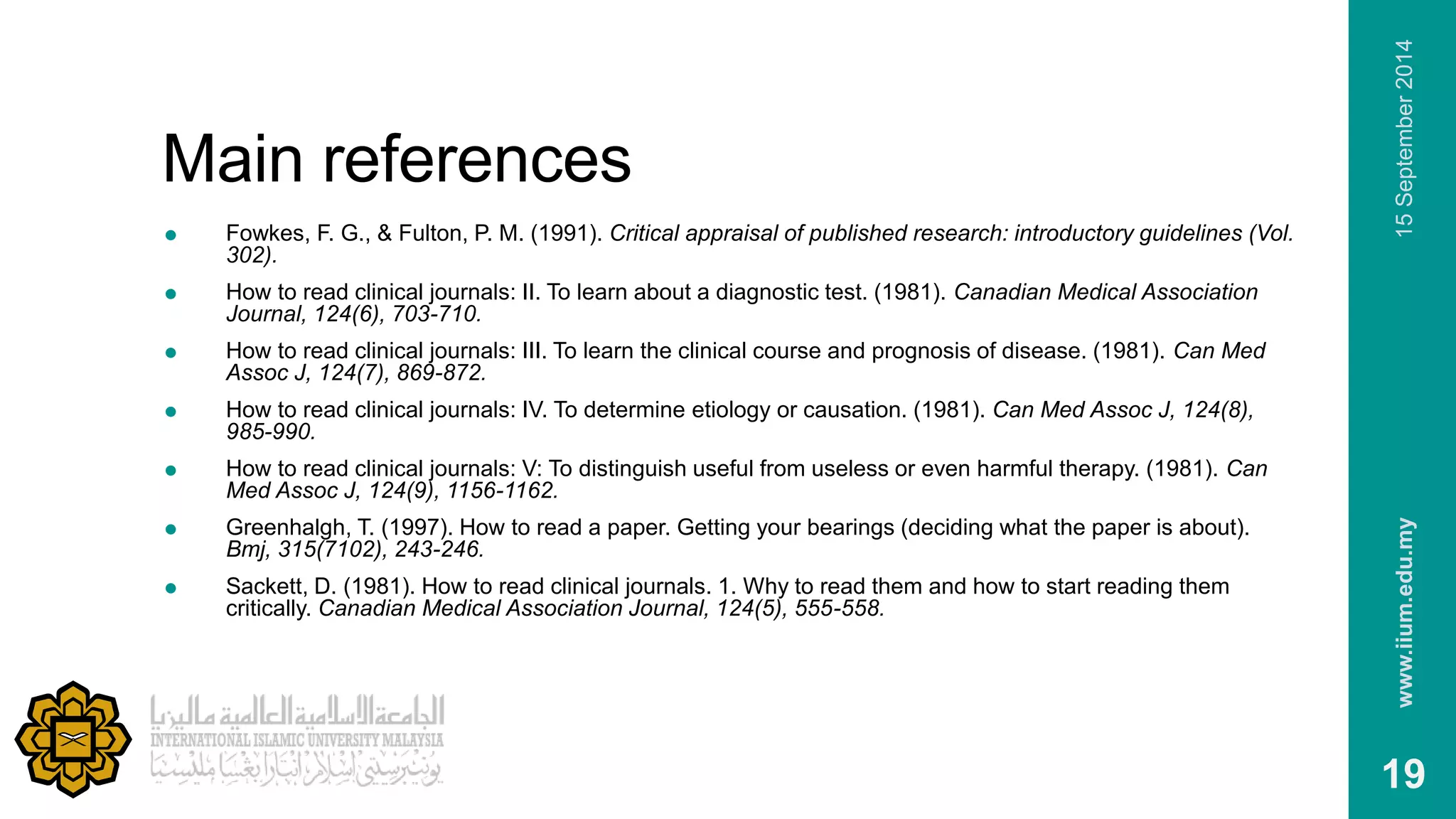 Main references 
 Fowkes, F. G., & Fulton, P. M. (1991). Critical appraisal of published research: introductory guidelines (Vol. 
302). 
 How to read clinical journals: II. To learn about a diagnostic test. (1981). Canadian Medical Association 
Journal, 124(6), 703-710. 
 How to read clinical journals: III. To learn the clinical course and prognosis of disease. (1981). Can Med 
Assoc J, 124(7), 869-872. 
 How to read clinical journals: IV. To determine etiology or causation. (1981). Can Med Assoc J, 124(8), 
985-990. 
 How to read clinical journals: V: To distinguish useful from useless or even harmful therapy. (1981). Can 
Med Assoc J, 124(9), 1156-1162. 
 Greenhalgh, T. (1997). How to read a paper. Getting your bearings (deciding what the paper is about). 
Bmj, 315(7102), 243-246. 
 Sackett, D. (1981). How to read clinical journals. 1. Why to read them and how to start reading them 
critically. Canadian Medical Association Journal, 124(5), 555-558. 
www.iium.edu.my 15 September 2014 
19 
