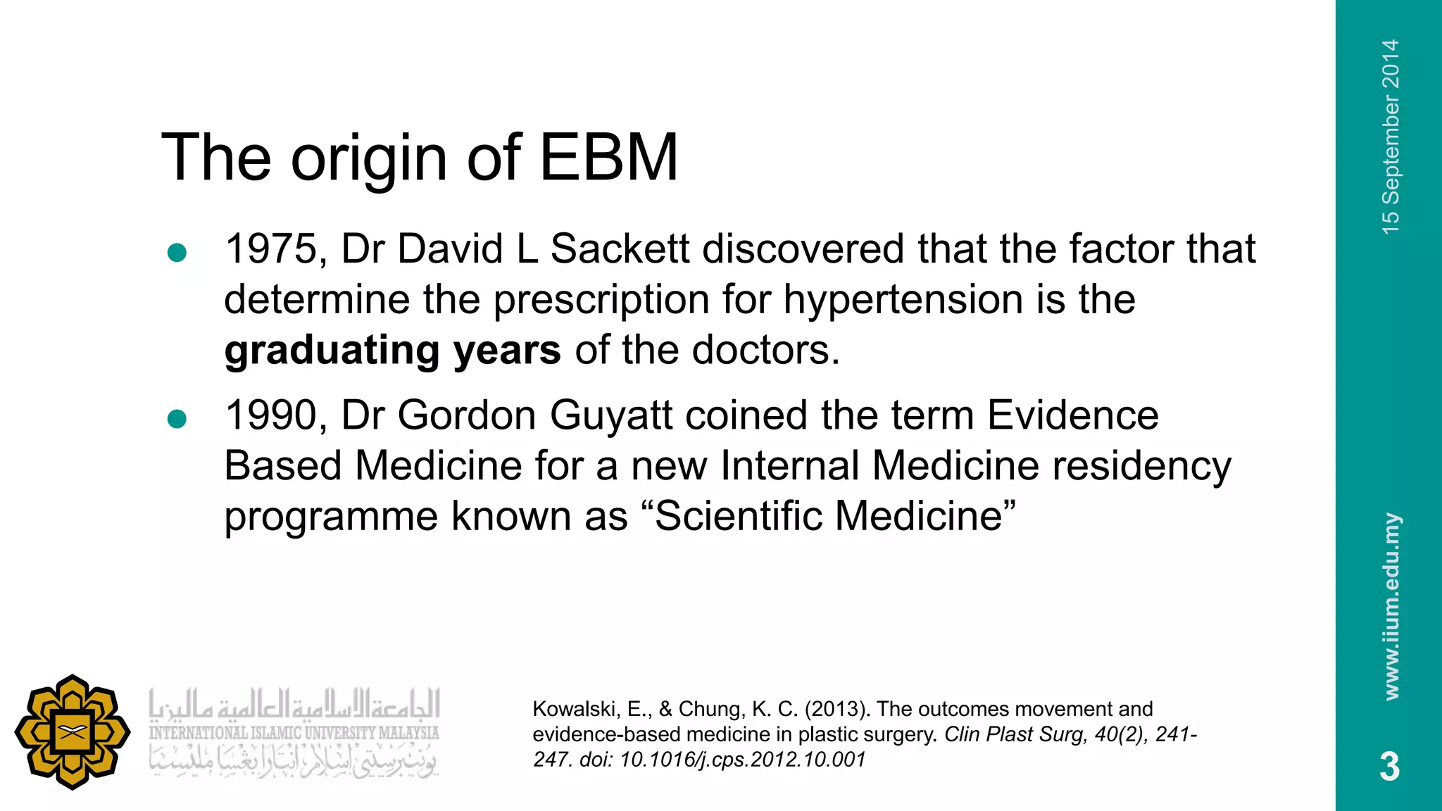 The origin of EBM 
 1975, Dr David L Sackett discovered that the factor that 
determine the prescription for hypertension is the 
graduating years of the doctors. 
 1990, Dr Gordon Guyatt coined the term Evidence 
Based Medicine for a new Internal Medicine residency 
programme known as “Scientific Medicine” 
www.iium.edu.my 15 September 2014 
3 
Kowalski, E., & Chung, K. C. (2013). The outcomes movement and 
evidence-based medicine in plastic surgery. Clin Plast Surg, 40(2), 241- 
247. doi: 10.1016/j.cps.2012.10.001 
 