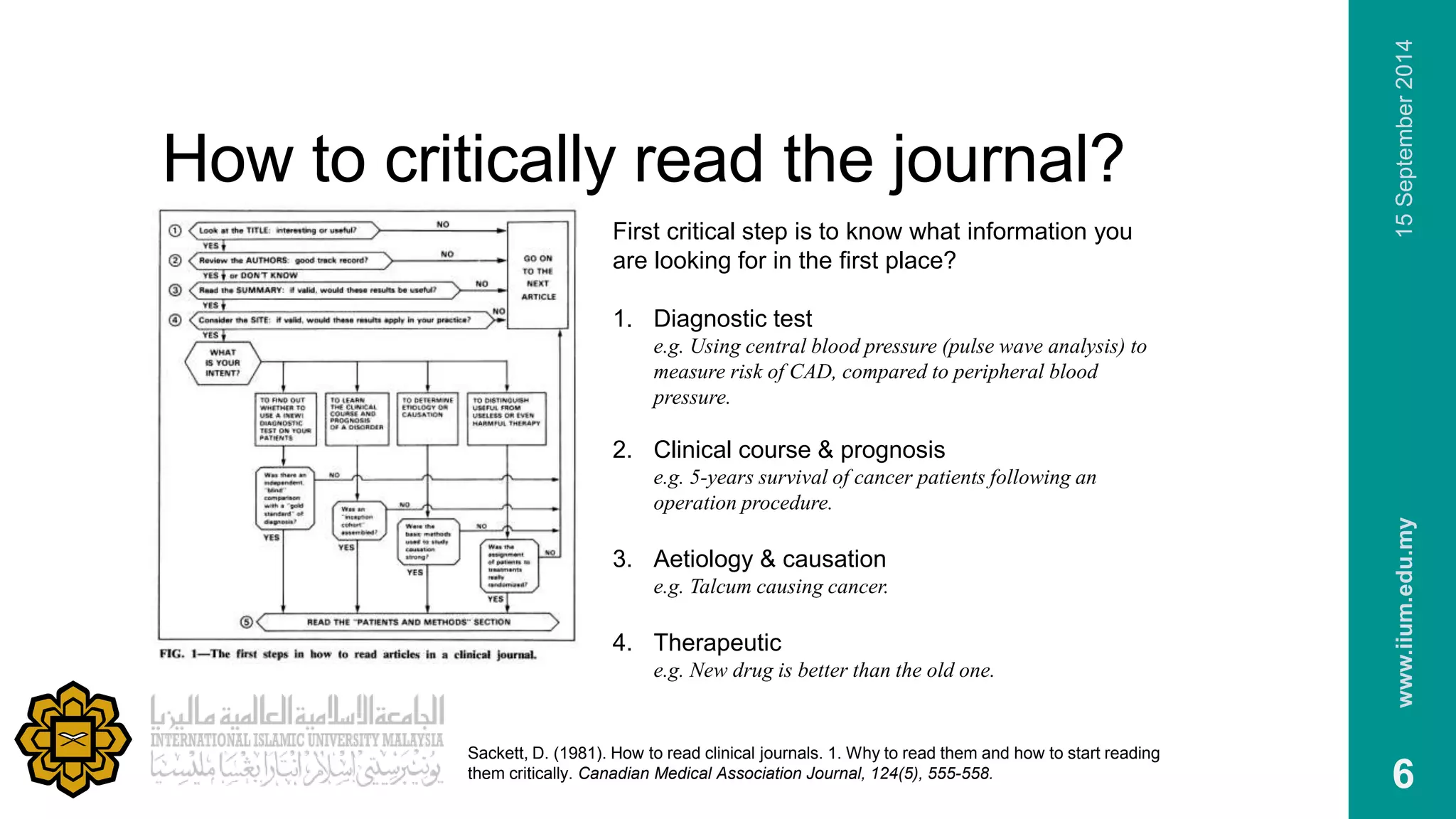 How to critically read the journal? 
www.iium.edu.my 15 September 2014 
6 
First critical step is to know what information you 
are looking for in the first place? 
1. Diagnostic test 
e.g. Using central blood pressure (pulse wave analysis) to 
measure risk of CAD, compared to peripheral blood 
pressure. 
2. Clinical course & prognosis 
e.g. 5-years survival of cancer patients following an 
operation procedure. 
3. Aetiology & causation 
e.g. Talcum causing cancer. 
4. Therapeutic 
e.g. New drug is better than the old one. 
Sackett, D. (1981). How to read clinical journals. 1. Why to read them and how to start reading 
them critically. Canadian Medical Association Journal, 124(5), 555-558. 
 