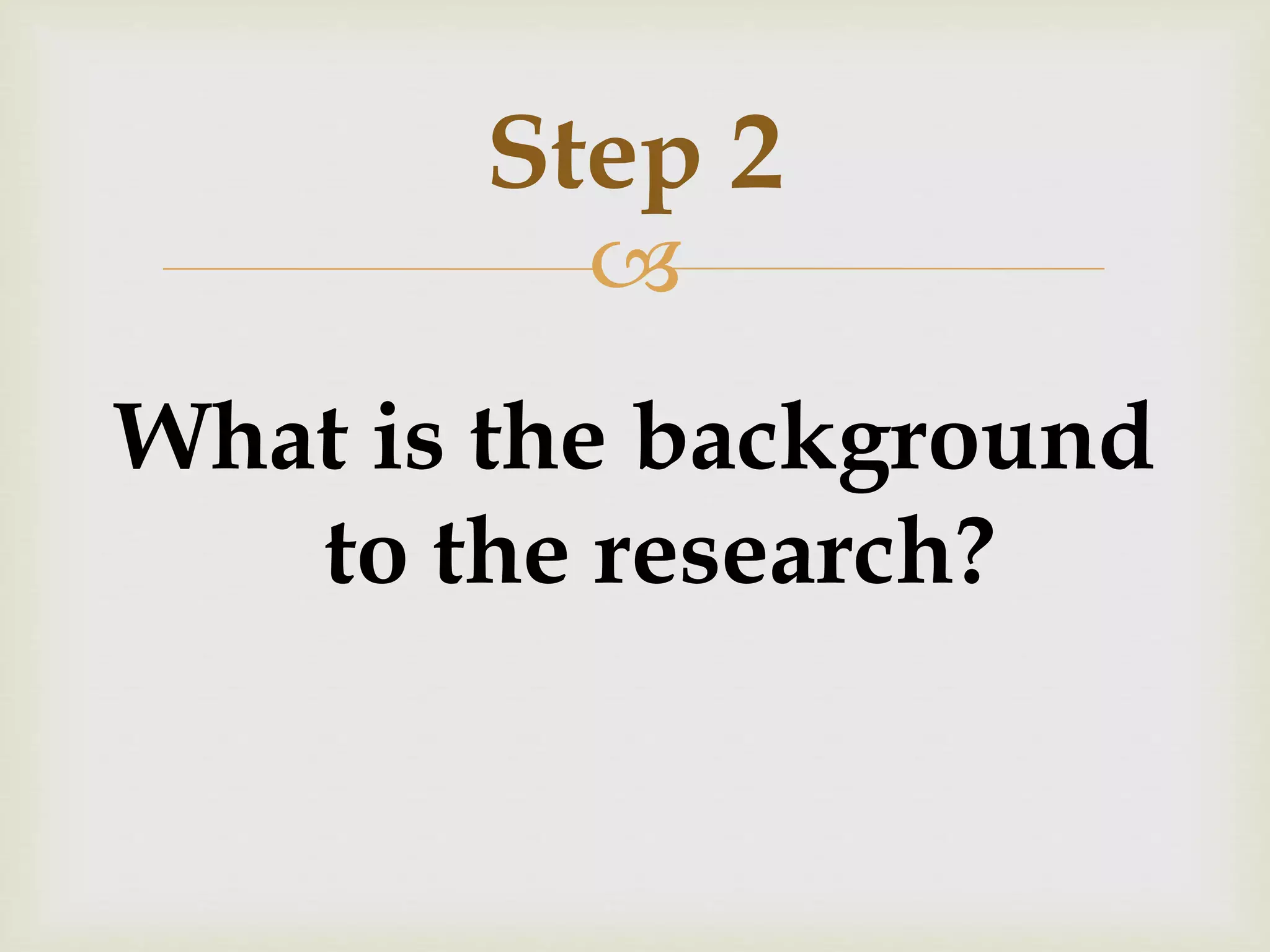 Step 2 
 
What is the background 
to the research? 
 