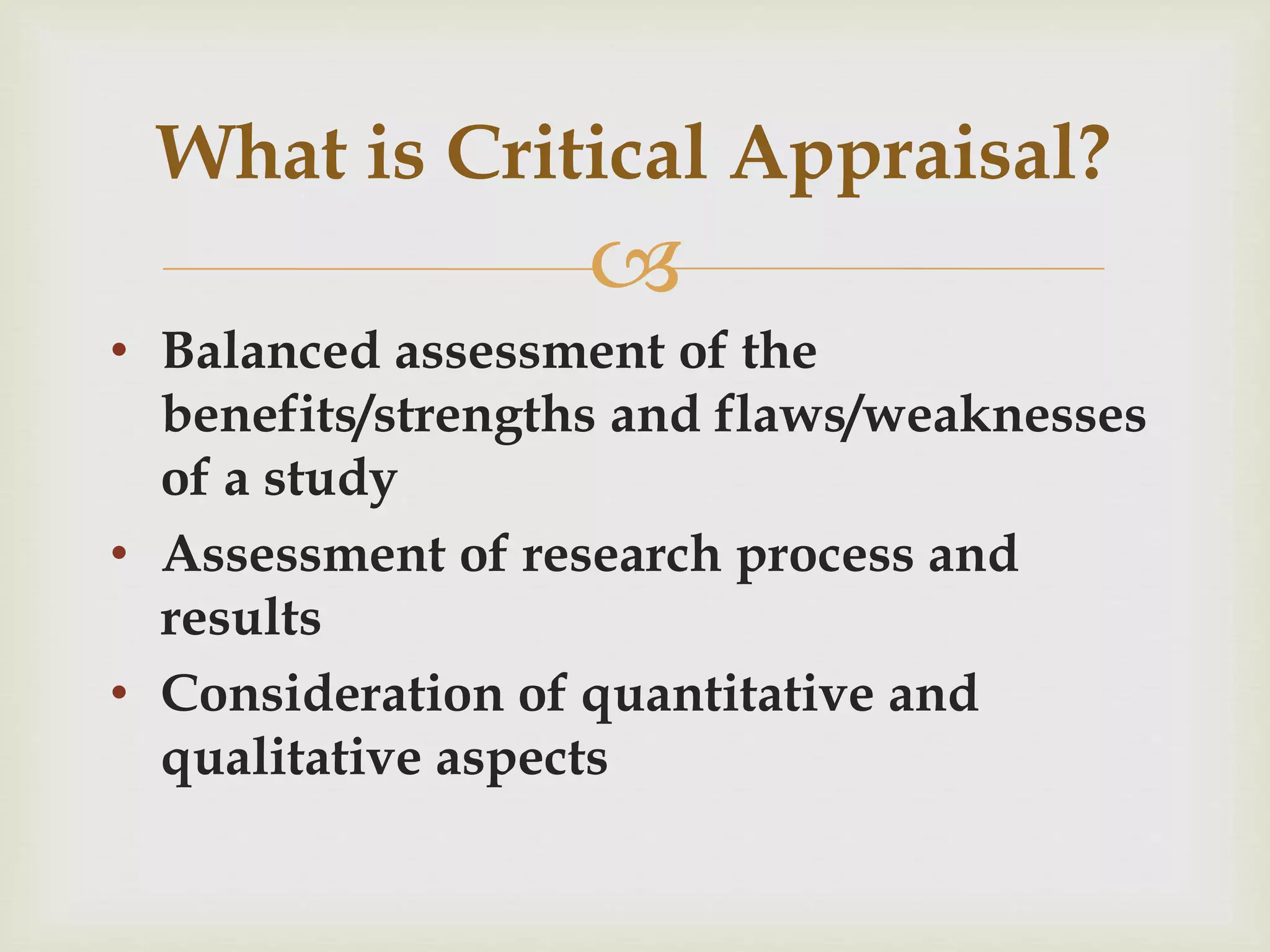 What is Critical Appraisal? 
 
• Balanced assessment of the 
benefits/strengths and flaws/weaknesses 
of a study 
• Assessment of research process and 
results 
• Consideration of quantitative and 
qualitative aspects 
 