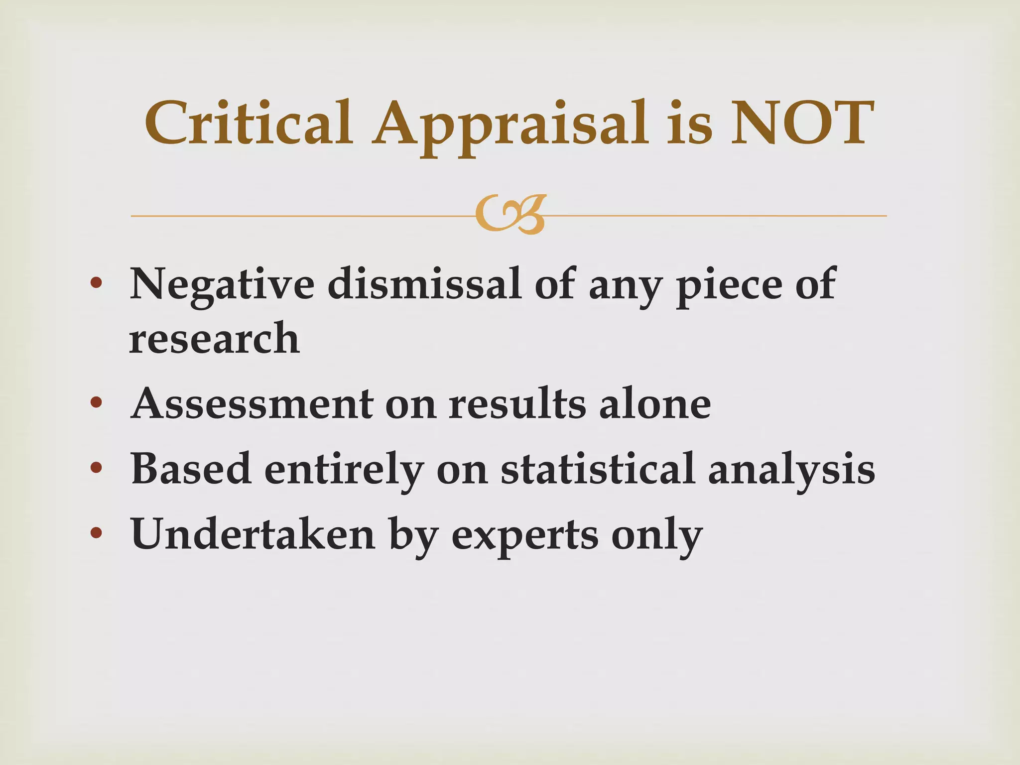 Critical Appraisal is NOT 
 
• Negative dismissal of any piece of 
research 
• Assessment on results alone 
• Based entirely on statistical analysis 
• Undertaken by experts only 
 