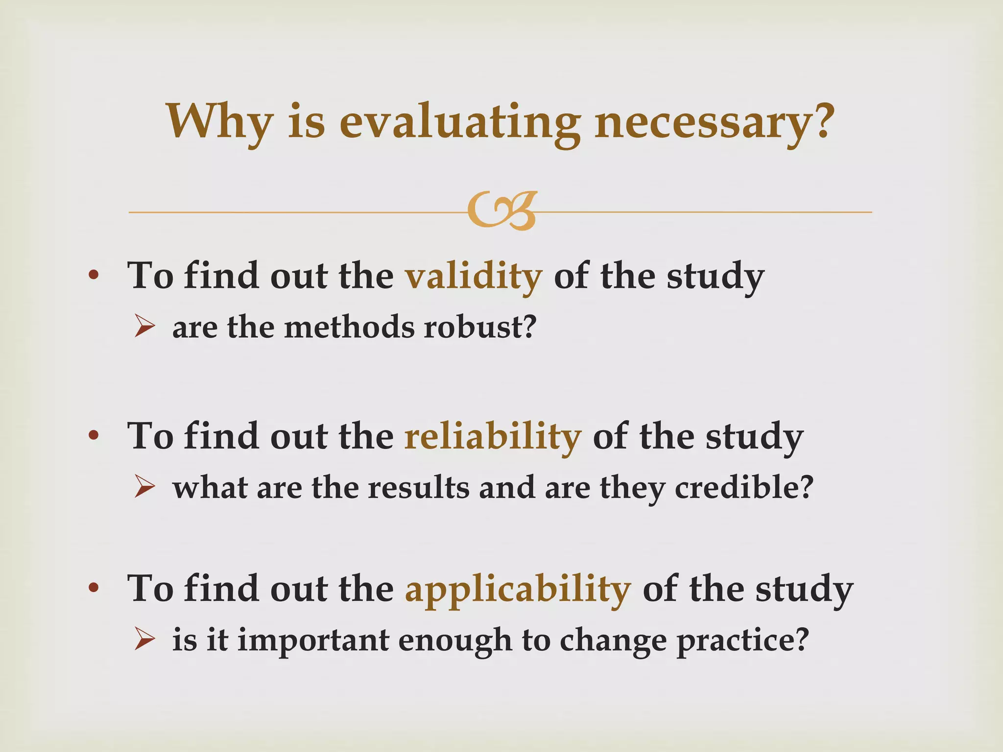 Why is evaluating necessary? 
 
• To find out the validity of the study 
 are the methods robust? 
• To find out the reliability of the study 
 what are the results and are they credible? 
• To find out the applicability of the study 
 is it important enough to change practice? 
 