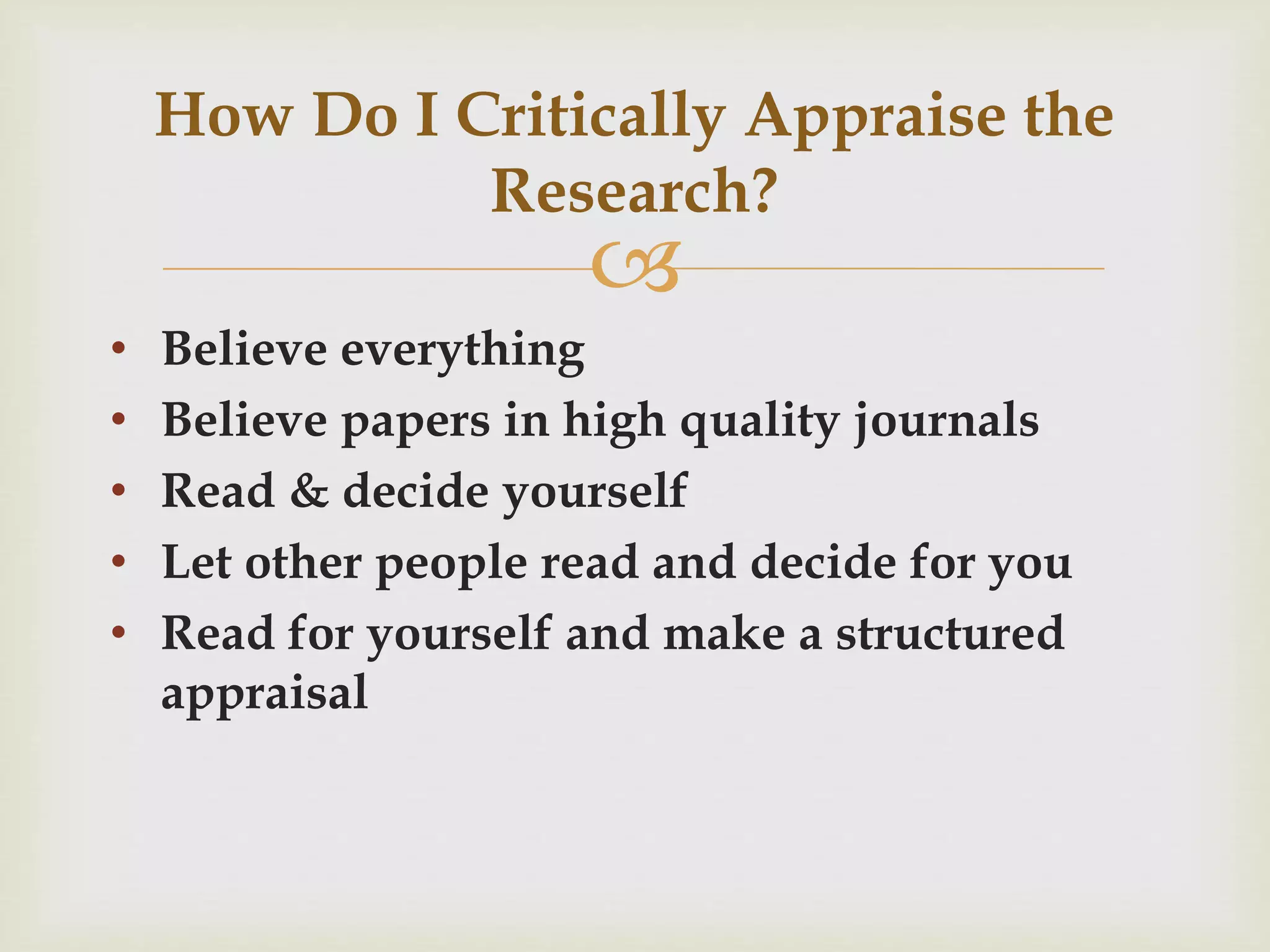 How Do I Critically Appraise the 
 
• Believe everything 
• Believe papers in high quality journals 
• Read & decide yourself 
• Let other people read and decide for you 
• Read for yourself and make a structured 
appraisal 
Research? 
 