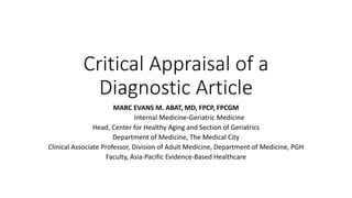 Critical Appraisal of a
Diagnostic Article
MARC EVANS M. ABAT, MD, FPCP, FPCGM
Internal Medicine-Geriatric Medicine
Head, Center for Healthy Aging and Section of Geriatrics
Department of Medicine, The Medical City
Clinical Associate Professor, Division of Adult Medicine, Department of Medicine, PGH
Faculty, Asia-Pacific Evidence-Based Healthcare
 