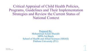 Critical Appraisal of Child Health Policies,
Programs, Guidelines and Their Implementation
Strategies and Review the Current Status of
National Context
Prepared By:
Mohammad Aslam Shaiekh
MPH-3rd Batch
School of Health and Allied Sciences (SHAS)
Pokhara University (P.U)
 