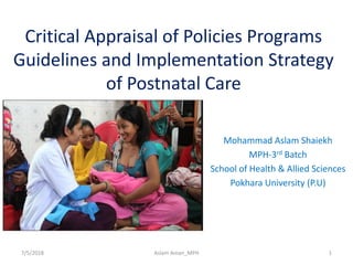 Critical Appraisal of Policies Programs
Guidelines and Implementation Strategy
of Postnatal Care
Mohammad Aslam Shaiekh
MPH-3rd Batch
School of Health & Allied Sciences
Pokhara University (P.U)
7/5/2018 1Aslam Aman_MPH
 
